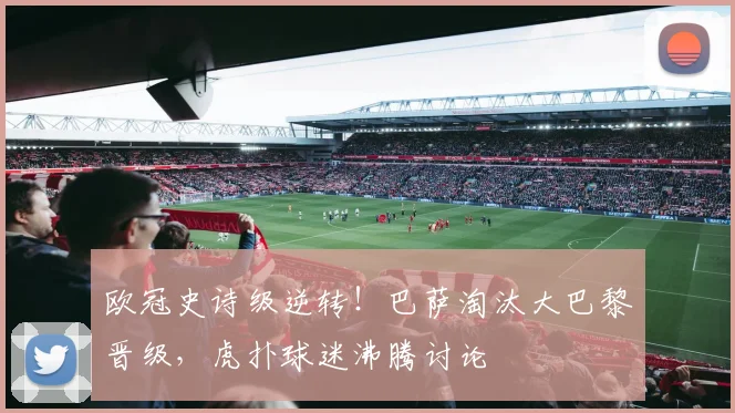 欧冠史诗级逆转！巴萨淘汰大巴黎晋级，虎扑球迷沸腾讨论