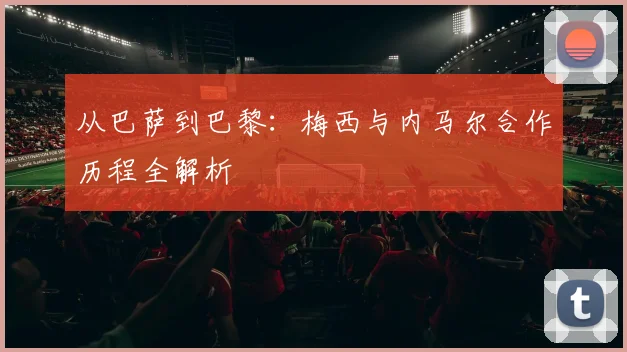 从巴萨到巴黎：梅西与内马尔合作历程全解析