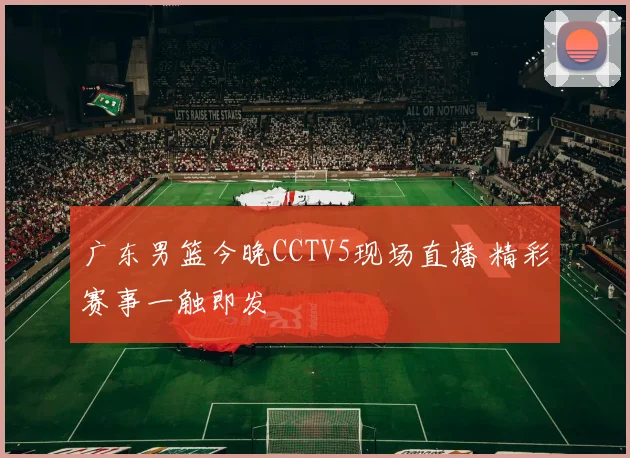 广东男篮今晚CCTV5现场直播 精彩赛事一触即发