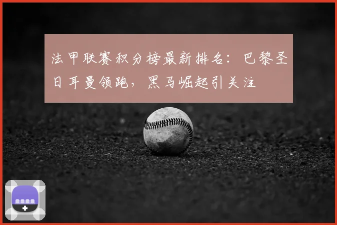 法甲联赛积分榜最新排名：巴黎圣日耳曼领跑，黑马崛起引关注