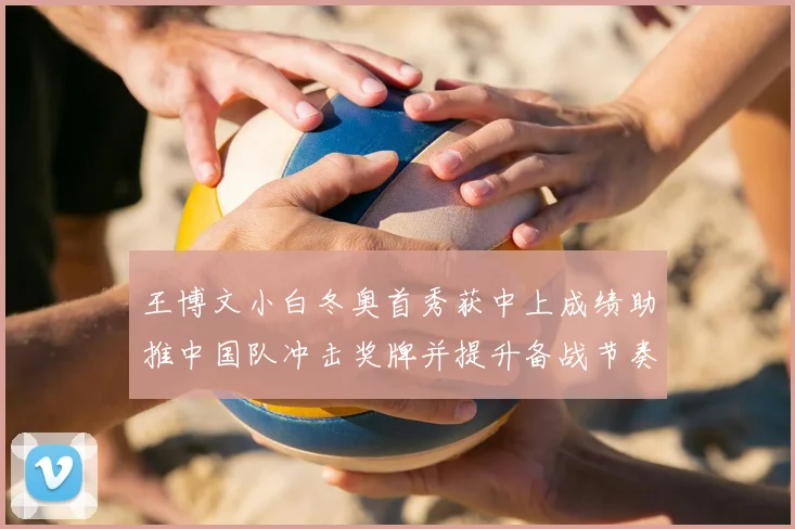 王博文小白冬奥首秀获中上成绩助推中国队冲击奖牌并提升备战节奏