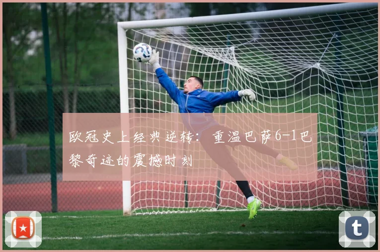 欧冠史上经典逆转：重温巴萨6-1巴黎奇迹的震撼时刻