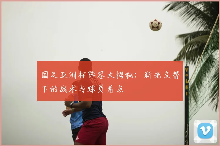 国足亚洲杯阵容大揭秘:新老交替下的战术与球员看点