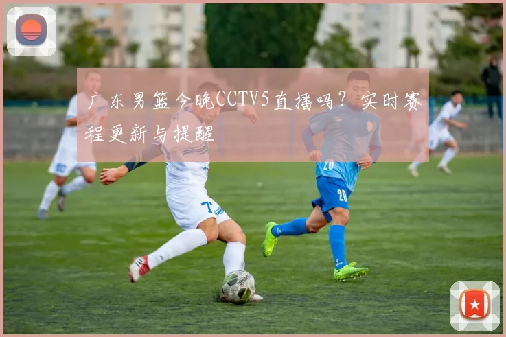 广东男篮今晚CCTV5直播吗？实时赛程更新与提醒