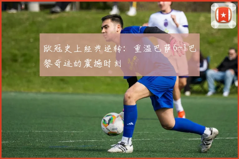 欧冠史上经典逆转：重温巴萨6-1巴黎奇迹的震撼时刻