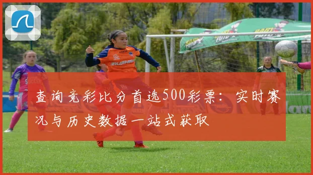 查询竞彩比分首选500彩票：实时赛况与历史数据一站式获取