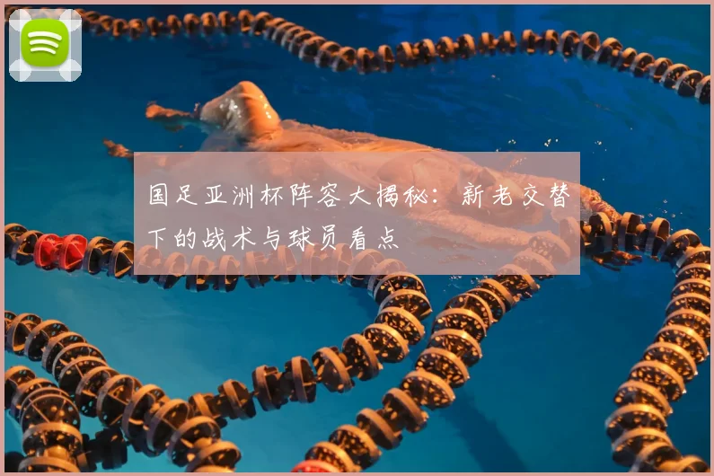 国足亚洲杯阵容大揭秘：新老交替下的战术与球员看点