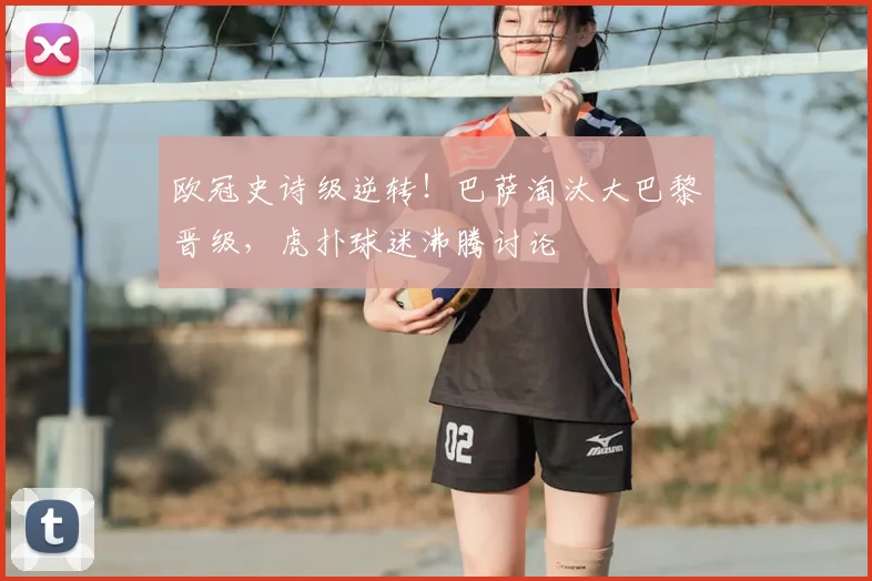 欧冠史诗级逆转！巴萨淘汰大巴黎晋级，虎扑球迷沸腾讨论