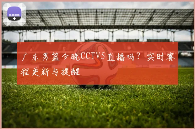 广东男篮今晚CCTV5直播吗?实时赛程更新与提醒