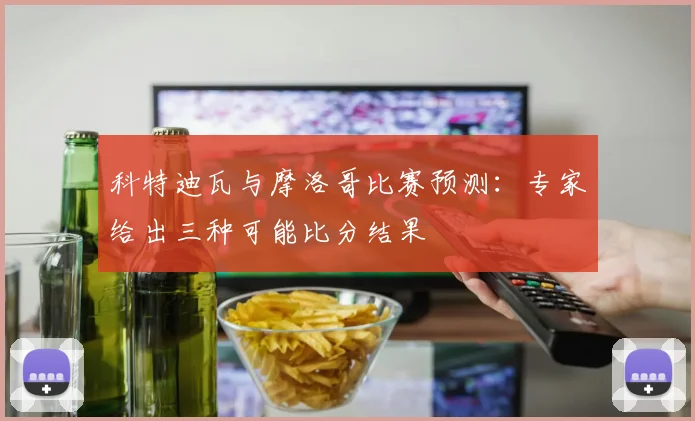 科特迪瓦与摩洛哥比赛预测:专家给出三种可能比分结果
