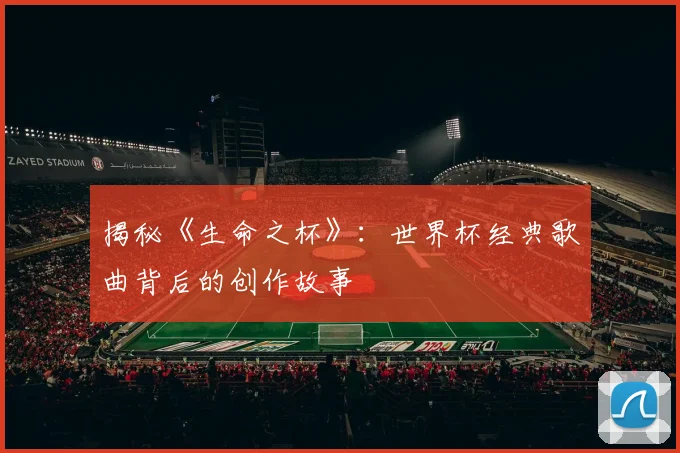 揭秘《生命之杯》：世界杯经典歌曲背后的创作故事
