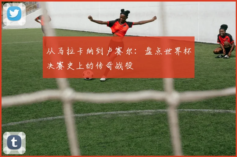从马拉卡纳到卢赛尔：盘点世界杯决赛史上的传奇战役