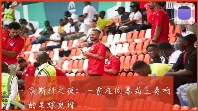 莫斯科之夜：一首在闭幕式上奏响的足球史诗