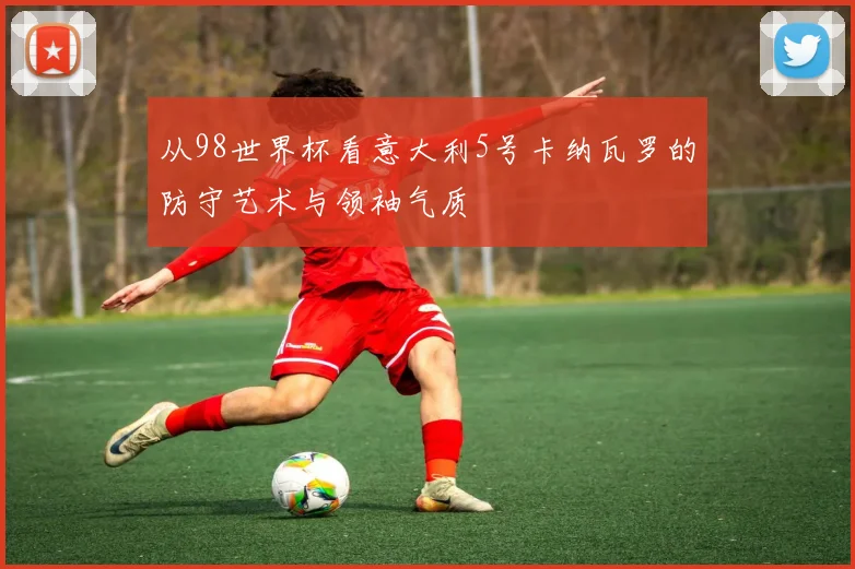 从98世界杯看意大利5号卡纳瓦罗的防守艺术与领袖气质