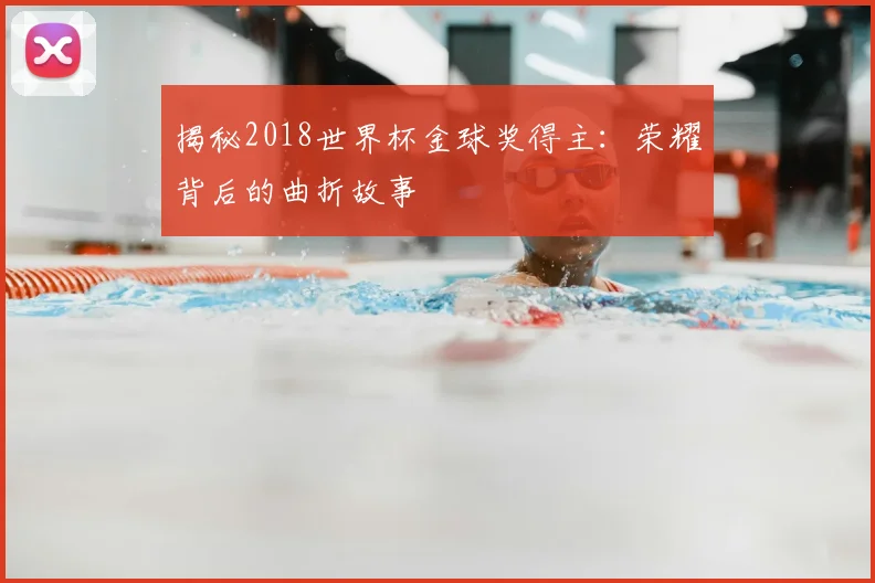揭秘2018世界杯金球奖得主:荣耀背后的曲折故事