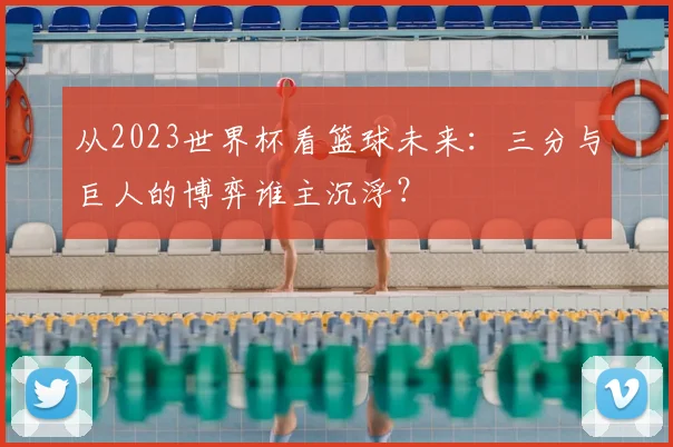 从2023世界杯看篮球未来:三分与巨人的博弈谁主沉浮?