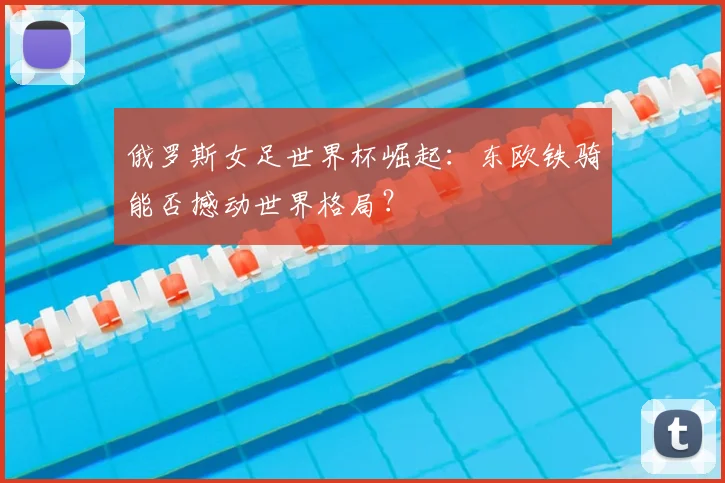 俄罗斯女足世界杯崛起:东欧铁骑能否撼动世界格局?