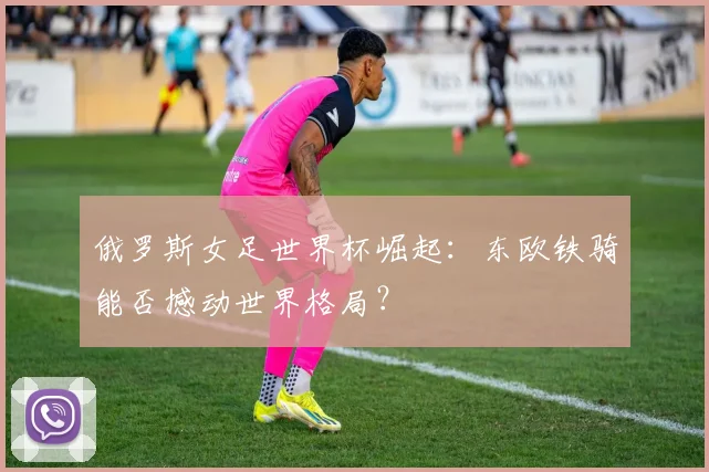 俄罗斯女足世界杯崛起:东欧铁骑能否撼动世界格局?