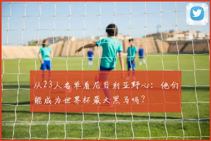 从23人名单看尼日利亚野心:他们能成为世界杯最大黑马吗?