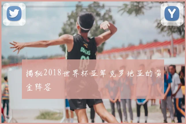 揭秘2018世界杯亚军克罗地亚的黄金阵容