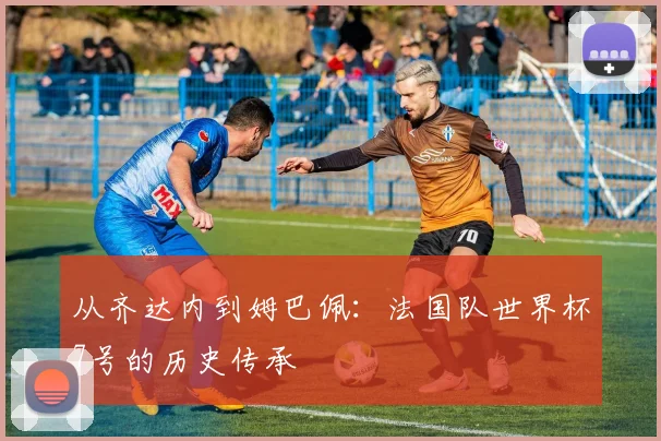 从齐达内到姆巴佩:法国队世界杯7号的历史传承