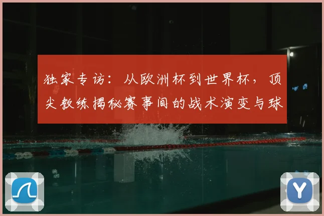 独家专访：从欧洲杯到世界杯，顶尖教练揭秘赛事间的战术演变与球员成长