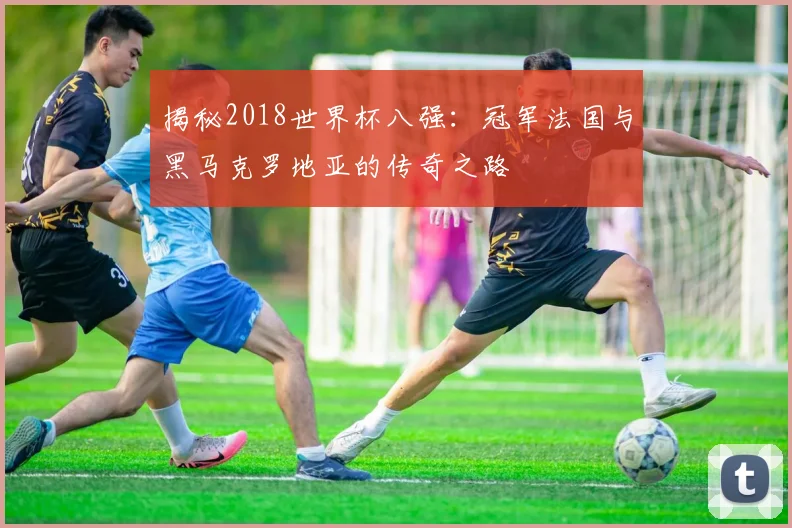 揭秘2018世界杯八强：冠军法国与黑马克罗地亚的传奇之路