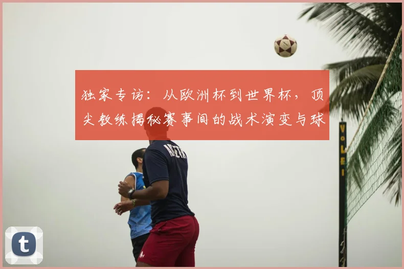 独家专访:从欧洲杯到世界杯,顶尖教练揭秘赛事间的战术演变与球员成长
